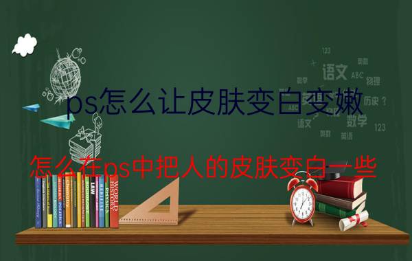 ps怎么让皮肤变白变嫩 怎么在ps中把人的皮肤变白一些？